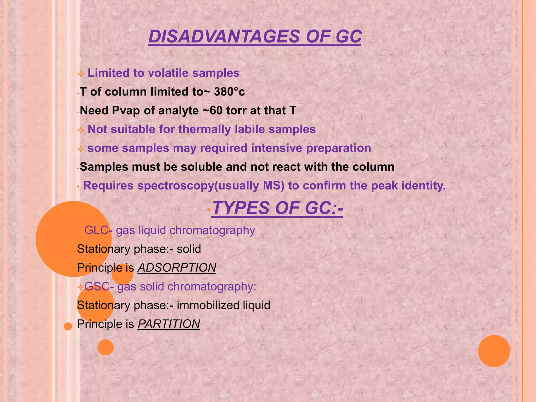 DISADVANTAGES OF GC
    Limited to volatile samples
-T   of column limited to~ 380°c
-Need    Pvap of analyte ~60 torr at that T
    Not suitable for thermally labile samples
    some samples may required intensive preparation
-Samples    must be soluble and not react with the column
•   Requires spectroscopy(usually MS) to confirm the peak identity.

                           •TYPES       OF GC:-
GLC-     gas liquid chromatography
Stationary phase:- solid
Principle is ADSORPTION
GSC-     gas solid chromatography:
Stationary phase:- immobilized liquid
Principle is PARTITION
 