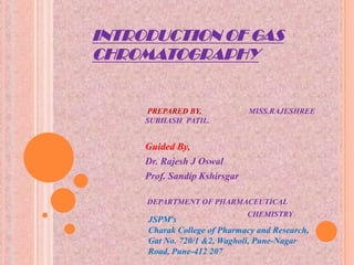 INTRODUCTION OF GAS
CHROMATOGRAPHY


     PREPARED BY,             MISS.RAJESHREE
     SUBHASH PATIL.


     Guided By,
     Dr. Rajesh J Oswal
     Prof. Sandip Kshirsgar

     DEPARTMENT OF PHARMACEUTICAL
                              CHEMISTRY
     JSPM’s
     Charak College of Pharmacy and Research,
     Gat No. 720/1 &2, Wagholi, Pune-Nagar
     Road, Pune-412 207
 