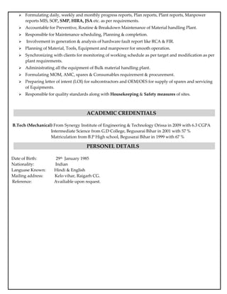  Formulating daily, weekly and monthly progress reports, Plan reports, Plant reports, Manpower
reports MIS, SOP, SMP, HIRA, JSA etc. as per requirements.
 Accountable for Preventive, Routine & Breakdown Maintenance of Material handling Plant.
 Responsible for Maintenance scheduling, Planning & completion.
 Involvement in generation & analysis of hardware fault report like RCA & FIR.
 Planning of Material, Tools, Equipment and manpower for smooth operation.
 Synchronizing with clients for monitoring of working schedule as per target and modification as per
plant requirements.
 Administrating all the equipment of Bulk material handling plant.
 Formulating MOM, AMC, spares & Consumables requirement & procurement.
 Preparing letter of intent (LOI) for subcontractors and OEM/OES for supply of spares and servicing
of Equipments.
 Responsible for quality standards along with Housekeeping & Safety measures of sites.
ACADEMIC CREDENTIALS
B.Tech (Mechanical) From Synergy Institute of Engineering & Technology Orissa in 2009 with 6.3 CGPA
Intermediate Science from G.D College, Begusarai Bihar in 2001 with 57 %
Matriculation from B.P High school, Begusarai Bihar in 1999 with 67 %
PERSONEL DETAILS
Date of Birth: 29th January 1985
Nationality: Indian
Languase Known: Hindi & English
Mailing address: Kelo vihar, Raigarh CG.
Reference: Availiable upon request.
 