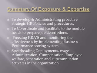    To develop & Administrating proactive
    strategic HR Policies and procedures.
   To Co-ordinate and Facilitate to the module
    heads to prepare job descriptions.
    Freezing KRA’S and monitoring the
    effectiveness by implementing Business
    Performance scoring system.
   Spearheading Deployments, wage
    Administration, Compensation, Employee
    welfare, separation and superannuation
    activates in the organization.
 