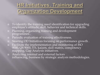    To identify the training need identification for upgrading
    employee’s attitude, skill, behavior and technical skills.
   Planning, organizing training and development
    programmes .
   Periodic evaluation of training effectiveness.
   Steering OD Initiatives focusing on performance growth .
   Facilitate the implementation and monitoring of ISO
    9000, QS 9000, 5-S, kaizen, skill matrix, competency
    mapping, Gap Analysis initiatives.
   Analyzing internal and external factors
    influencing, business by strategic analysis methodologies.
 