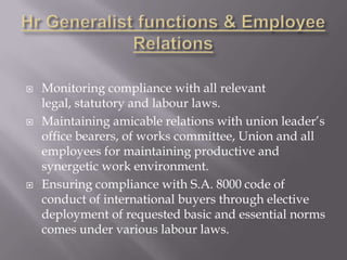    Monitoring compliance with all relevant
    legal, statutory and labour laws.
   Maintaining amicable relations with union leader’s
    office bearers, of works committee, Union and all
    employees for maintaining productive and
    synergetic work environment.
   Ensuring compliance with S.A. 8000 code of
    conduct of international buyers through elective
    deployment of requested basic and essential norms
    comes under various labour laws.
 