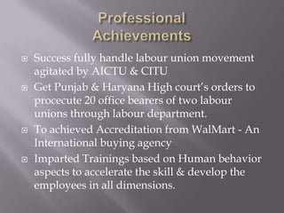    Success fully handle labour union movement
    agitated by AICTU & CITU
   Get Punjab & Haryana High court’s orders to
    procecute 20 office bearers of two labour
    unions through labour department.
   To achieved Accreditation from WalMart - An
    International buying agency
   Imparted Trainings based on Human behavior
    aspects to accelerate the skill & develop the
    employees in all dimensions.
 