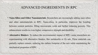 ADVANCED INGREDIENTS IN RPC
• Nano-Silica and Other Nanomaterials: Researchers are increasingly adding nano-silica
and other nanomaterials to RPC. Nano-silica, in particular, improves the bonding
between cement particles, filling microscopic voids and further reducing porosity. This
enhancement results in even higher compressive strength and durability.
• Alternative Binders: To reduce the environmental impact of RPC, some researchers are
experimenting with alternative binders, like metakaolin or fly ash. These materials can
partially replace cement, reducing the carbon footprint of the mix while maintaining the
mechanical properties of RPC.
 