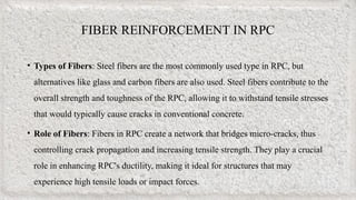 FIBER REINFORCEMENT IN RPC
• Types of Fibers: Steel fibers are the most commonly used type in RPC, but
alternatives like glass and carbon fibers are also used. Steel fibers contribute to the
overall strength and toughness of the RPC, allowing it to withstand tensile stresses
that would typically cause cracks in conventional concrete.
• Role of Fibers: Fibers in RPC create a network that bridges micro-cracks, thus
controlling crack propagation and increasing tensile strength. They play a crucial
role in enhancing RPC's ductility, making it ideal for structures that may
experience high tensile loads or impact forces.
 
