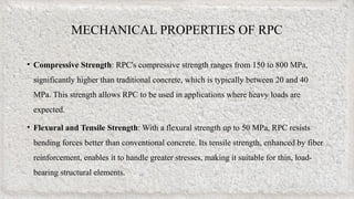 MECHANICAL PROPERTIES OF RPC
• Compressive Strength: RPC's compressive strength ranges from 150 to 800 MPa,
significantly higher than traditional concrete, which is typically between 20 and 40
MPa. This strength allows RPC to be used in applications where heavy loads are
expected.
• Flexural and Tensile Strength: With a flexural strength up to 50 MPa, RPC resists
bending forces better than conventional concrete. Its tensile strength, enhanced by fiber
reinforcement, enables it to handle greater stresses, making it suitable for thin, load-
bearing structural elements.
 