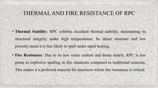 THERMAL AND FIRE RESISTANCE OF RPC
• Thermal Stability: RPC exhibits excellent thermal stability, maintaining its
structural integrity under high temperatures. Its dense structure and low
porosity mean it is less likely to spall under rapid heating.
• Fire Resistance: Due to its low water content and dense matrix, RPC is less
prone to explosive spalling in fire situations compared to traditional concrete.
This makes it a preferred material for structures where fire resistance is critical.
 