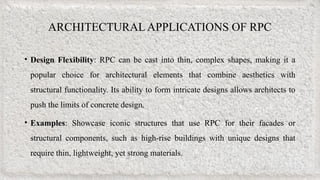 ARCHITECTURAL APPLICATIONS OF RPC
• Design Flexibility: RPC can be cast into thin, complex shapes, making it a
popular choice for architectural elements that combine aesthetics with
structural functionality. Its ability to form intricate designs allows architects to
push the limits of concrete design.
• Examples: Showcase iconic structures that use RPC for their facades or
structural components, such as high-rise buildings with unique designs that
require thin, lightweight, yet strong materials.
 