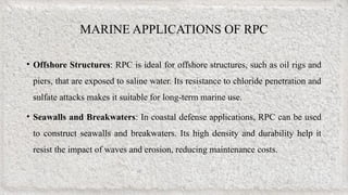 MARINE APPLICATIONS OF RPC
• Offshore Structures: RPC is ideal for offshore structures, such as oil rigs and
piers, that are exposed to saline water. Its resistance to chloride penetration and
sulfate attacks makes it suitable for long-term marine use.
• Seawalls and Breakwaters: In coastal defense applications, RPC can be used
to construct seawalls and breakwaters. Its high density and durability help it
resist the impact of waves and erosion, reducing maintenance costs.
 
