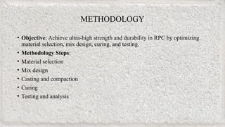 • Objective: Achieve ultra-high strength and durability in RPC by optimizing
material selection, mix design, curing, and testing.
• Methodology Steps:
• Material selection
• Mix design
• Casting and compaction
• Curing
• Testing and analysis
METHODOLOGY
 