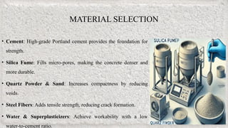 • Cement: High-grade Portland cement provides the foundation for
strength.
• Silica Fume: Fills micro-pores, making the concrete denser and
more durable.
• Quartz Powder & Sand: Increases compactness by reducing
voids.
• Steel Fibers: Adds tensile strength, reducing crack formation.
• Water & Superplasticizers: Achieve workability with a low
water-to-cement ratio.
MATERIAL SELECTION
 