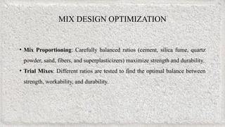 MIX DESIGN OPTIMIZATION
• Mix Proportioning: Carefully balanced ratios (cement, silica fume, quartz
powder, sand, fibers, and superplasticizers) maximize strength and durability.
• Trial Mixes: Different ratios are tested to find the optimal balance between
strength, workability, and durability.
 