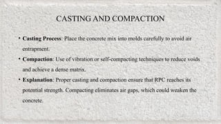 CASTING AND COMPACTION
• Casting Process: Place the concrete mix into molds carefully to avoid air
entrapment.
• Compaction: Use of vibration or self-compacting techniques to reduce voids
and achieve a dense matrix.
• Explanation: Proper casting and compaction ensure that RPC reaches its
potential strength. Compacting eliminates air gaps, which could weaken the
concrete.
 