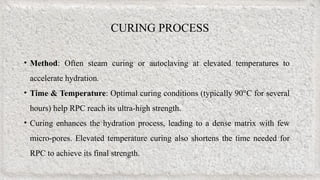 CURING PROCESS
• Method: Often steam curing or autoclaving at elevated temperatures to
accelerate hydration.
• Time & Temperature: Optimal curing conditions (typically 90°C for several
hours) help RPC reach its ultra-high strength.
• Curing enhances the hydration process, leading to a dense matrix with few
micro-pores. Elevated temperature curing also shortens the time needed for
RPC to achieve its final strength.
 