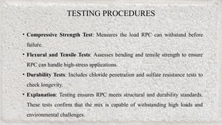 TESTING PROCEDURES
• Compressive Strength Test: Measures the load RPC can withstand before
failure.
• Flexural and Tensile Tests: Assesses bending and tensile strength to ensure
RPC can handle high-stress applications.
• Durability Tests: Includes chloride penetration and sulfate resistance tests to
check longevity.
• Explanation: Testing ensures RPC meets structural and durability standards.
These tests confirm that the mix is capable of withstanding high loads and
environmental challenges.
 