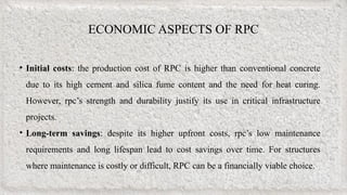ECONOMIC ASPECTS OF RPC
• Initial costs: the production cost of RPC is higher than conventional concrete
due to its high cement and silica fume content and the need for heat curing.
However, rpc’s strength and durability justify its use in critical infrastructure
projects.
• Long-term savings: despite its higher upfront costs, rpc’s low maintenance
requirements and long lifespan lead to cost savings over time. For structures
where maintenance is costly or difficult, RPC can be a financially viable choice.
 