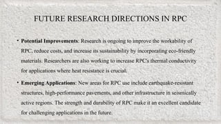 FUTURE RESEARCH DIRECTIONS IN RPC
• Potential Improvements: Research is ongoing to improve the workability of
RPC, reduce costs, and increase its sustainability by incorporating eco-friendly
materials. Researchers are also working to increase RPC's thermal conductivity
for applications where heat resistance is crucial.
• Emerging Applications: New areas for RPC use include earthquake-resistant
structures, high-performance pavements, and other infrastructure in seismically
active regions. The strength and durability of RPC make it an excellent candidate
for challenging applications in the future.
 
