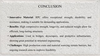 CONCLUSION
• Innovative Material: RPC offers exceptional strength, durability, and
resistance, making it suitable for demanding applications.
• Benefits: High compressive strength, longevity, and reduced weight allow for
efficient, long-lasting structures.
• Applications: Used in bridges, skyscrapers, and protective infrastructure,
showing great potential in structural engineering.
• Challenges: High production costs and material sourcing remain barriers, but
ongoing research aims to improve feasibility.
 