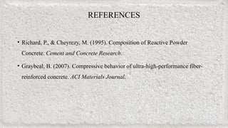 REFERENCES
• Richard, P., & Cheyrezy, M. (1995). Composition of Reactive Powder
Concrete. Cement and Concrete Research.
• Graybeal, B. (2007). Compressive behavior of ultra-high-performance fiber-
reinforced concrete. ACI Materials Journal.
 