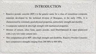 INTRODUCTION
• Reactive powder concrete (RPC) is the generic name for a class of cementious composite
materials developed by the technical division of Bouygues, in the early 1990s. It is
characterized by extremely good physical properties, particularly strength and ductility
• A composite material & ultra high strength with mechanical properties.
• Mixture of cement, silica fume, quartz powder, steel fiber(Optional) & super plasticized
with a very low water cement ratio.
• This compactness gives RPC ultra-high strength and durability. Reactive Powder Concretes
have compressive strengths ranging from 200 MPa to 800 MPa.
 