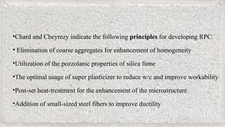 •Chard and Cheyrezy indicate the following principles for developing RPC:
• Elimination of coarse aggregates for enhancement of homogeneity
•Utilization of the pozzolanic properties of silica fume
•The optimal usage of super plasticizer to reduce w/c and improve workability
•Post-set heat-treatment for the enhancement of the microstructure
•Addition of small-sized steel fibers to improve ductility
 