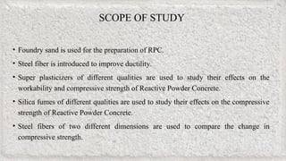 SCOPE OF STUDY
• Foundry sand is used for the preparation of RPC.
• Steel fiber is introduced to improve ductility.
• Super plasticizers of different qualities are used to study their effects on the
workability and compressive strength of Reactive Powder Concrete.
• Silica fumes of different qualities are used to study their effects on the compressive
strength of Reactive Powder Concrete.
• Steel fibers of two different dimensions are used to compare the change in
compressive strength.
 