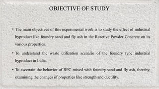 OBJECTIVE OF STUDY
• The main objectives of this experimental work is to study the effect of industrial
byproduct like foundry sand and fly ash in the Reactive Powder Concrete on its
various properties.
• To understand the waste utilization scenario of the foundry type industrial
byproduct in India.
• To ascertain the behavior of RPC mixed with foundry sand and fly ash, thereby,
examining the changes of properties like strength and ductility.
 