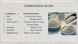 COMPOSITION OF RPC
• Components :- Function parameters
1. Sand :- To increase bulk volume
2. Cement :- Binding material
3. Quartz powder :- Maximum reactivity during
4. heating-treating
5. Silica fume :- Filling the voids
6. Steel fiber :- Improve ductility
7. Superplasticizer :- Reduce water binding
 