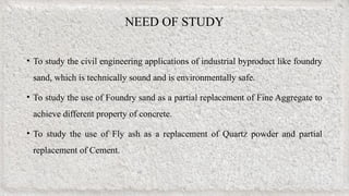 NEED OF STUDY
• To study the civil engineering applications of industrial byproduct like foundry
sand, which is technically sound and is environmentally safe.
• To study the use of Foundry sand as a partial replacement of Fine Aggregate to
achieve different property of concrete.
• To study the use of Fly ash as a replacement of Quartz powder and partial
replacement of Cement.
 