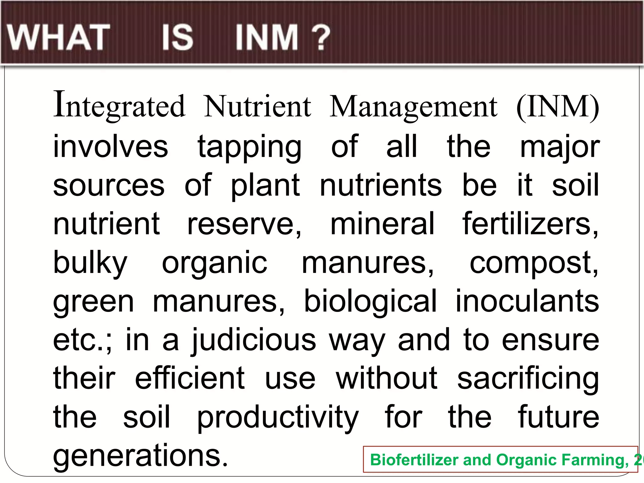Integrated Nutrient Management (INM)
involves tapping of all the major
sources of plant nutrients be it soil
nutrient reserve, mineral fertilizers,
bulky organic manures, compost,
green manures, biological inoculants
etc.; in a judicious way and to ensure
their efficient use without sacrificing
the soil productivity for the future
generations. Biofertilizer and Organic Farming, 20
 
