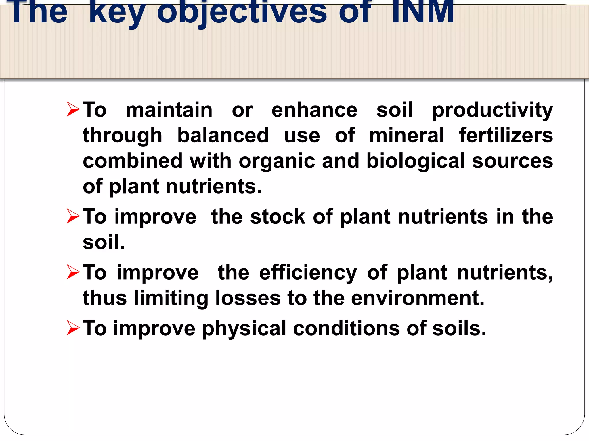 The key objectives of INM
To maintain or enhance soil productivity
through balanced use of mineral fertilizers
combined with organic and biological sources
of plant nutrients.
To improve the stock of plant nutrients in the
soil.
To improve the efficiency of plant nutrients,
thus limiting losses to the environment.
To improve physical conditions of soils.
 