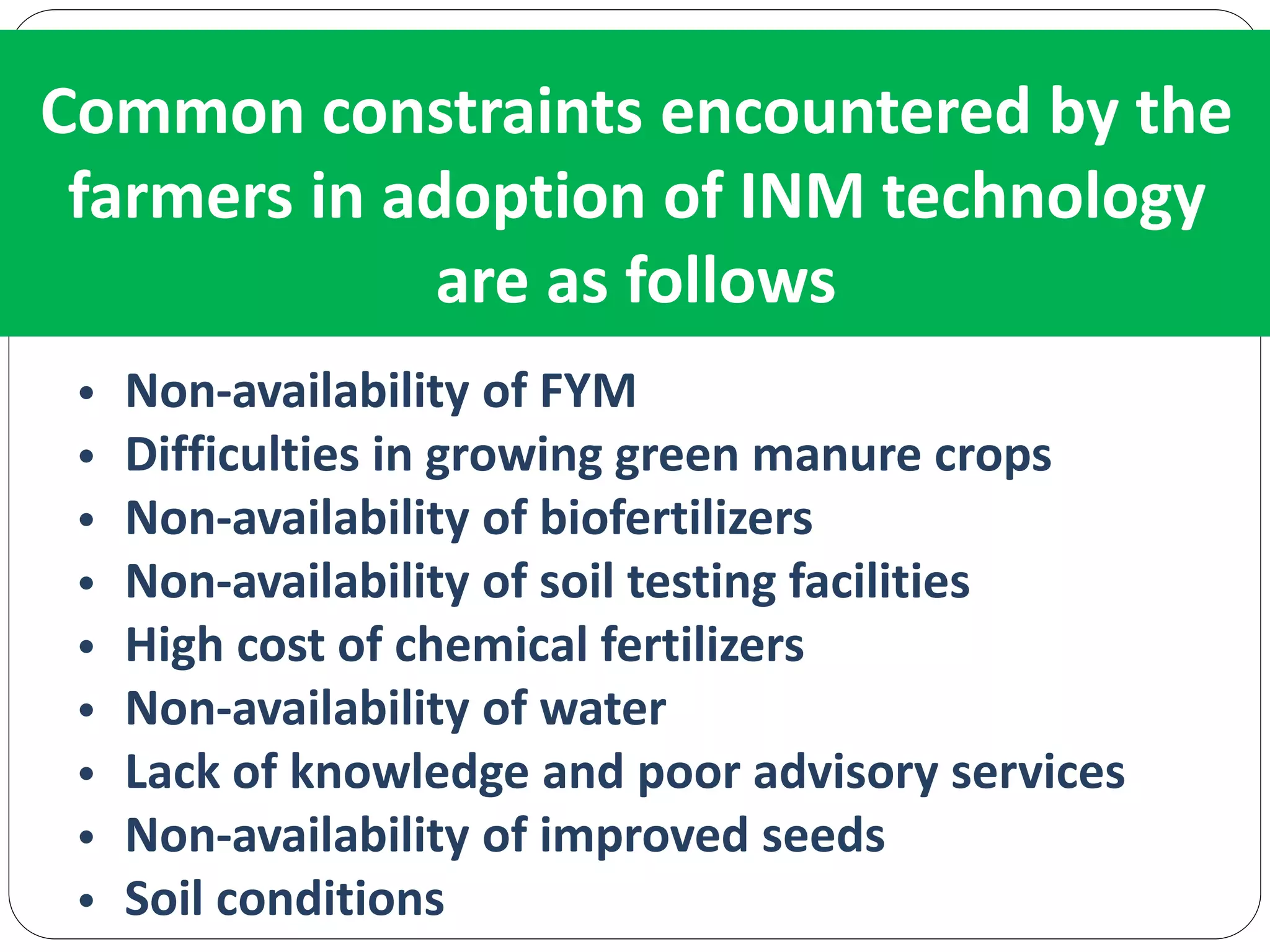 Common constraints encountered by the
farmers in adoption of INM technology
are as follows
• Non-availability of FYM
• Difficulties in growing green manure crops
• Non-availability of biofertilizers
• Non-availability of soil testing facilities
• High cost of chemical fertilizers
• Non-availability of water
• Lack of knowledge and poor advisory services
• Non-availability of improved seeds
• Soil conditions
 