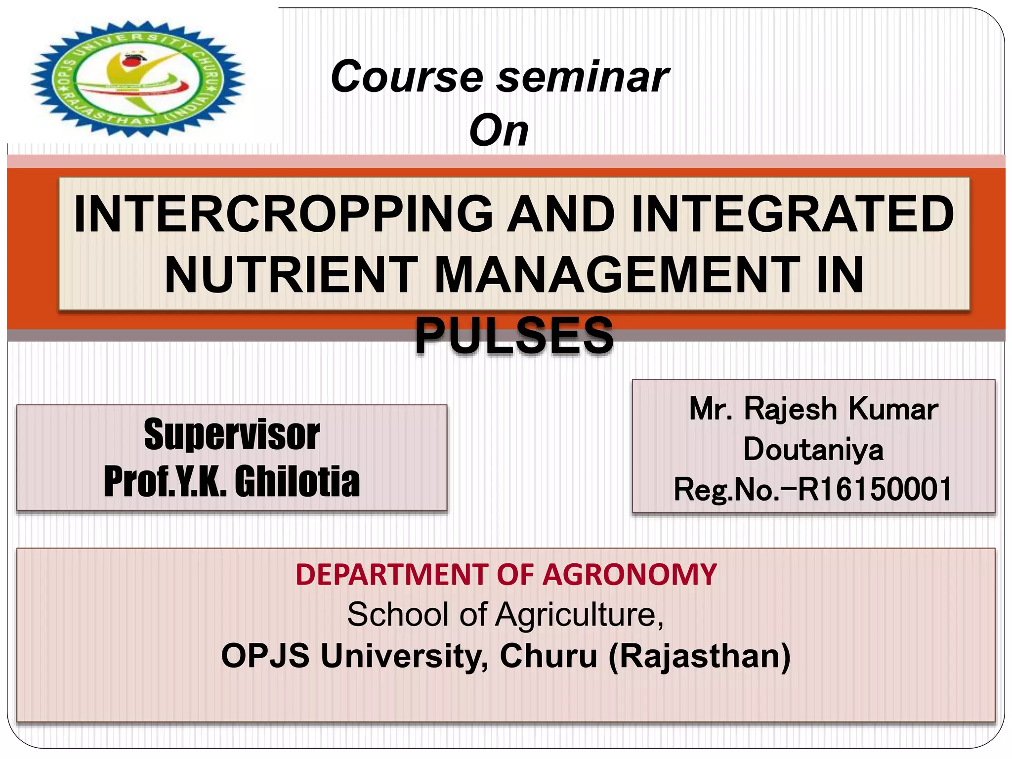 DEPARTMENT OF AGRONOMY
School of Agriculture,
OPJS University, Churu (Rajasthan)
Course seminar
On
Supervisor
Prof.Y.K. Ghilotia
Mr. Rajesh Kumar
Doutaniya
Reg.No.-R16150001
INTERCROPPING AND INTEGRATED
NUTRIENT MANAGEMENT IN
PULSES
 