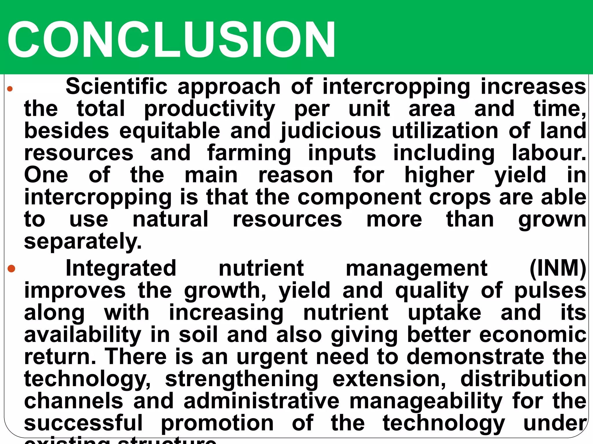CONCLUSION
 Scientific approach of intercropping increases
the total productivity per unit area and time,
besides equitable and judicious utilization of land
resources and farming inputs including labour.
One of the main reason for higher yield in
intercropping is that the component crops are able
to use natural resources more than grown
separately.
 Integrated nutrient management (INM)
improves the growth, yield and quality of pulses
along with increasing nutrient uptake and its
availability in soil and also giving better economic
return. There is an urgent need to demonstrate the
technology, strengthening extension, distribution
channels and administrative manageability for the
successful promotion of the technology under
 