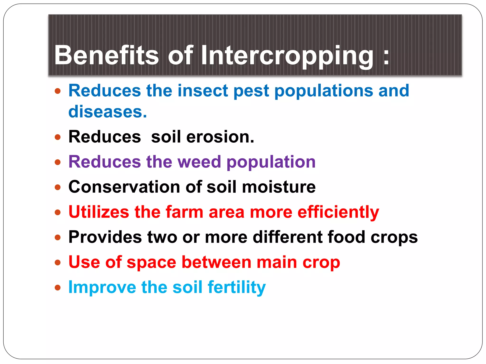 Benefits of Intercropping :
 Reduces the insect pest populations and
diseases.
 Reduces soil erosion.
 Reduces the weed population
 Conservation of soil moisture
 Utilizes the farm area more efficiently
 Provides two or more different food crops
 Use of space between main crop
 Improve the soil fertility
 