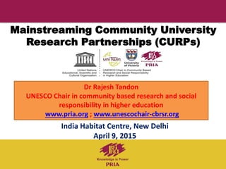Mainstreaming Community University
Research Partnerships (CURPs)
India Habitat Centre, New Delhi
April 9, 2015
Dr Rajesh Tandon
UNESCO Chair in community based research and social
responsibility in higher education
www.pria.org ; www.unescochair-cbrsr.org
 