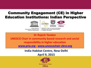 Community Engagement (CE) in Higher
Education Institutions: Indian Perspective
India Habitat Centre, New Delhi
April 9, 2015
Dr Rajesh Tandon
UNESCO Chair in community based research and social
responsibility in higher education
www.pria.org ; www.unescochair-cbrsr.org
 