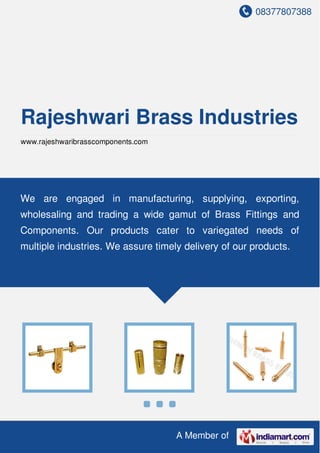 08377807388
A Member of
Rajeshwari Brass Industries
www.rajeshwaribrasscomponents.com
We are engaged in manufacturing, supplying, exporting,
wholesaling and trading a wide gamut of Brass Fittings and
Components. Our products cater to variegated needs of
multiple industries. We assure timely delivery of our products.
 