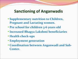 Sanctioning of Anganwadis  Supplementary nutrition to Children, Pregnant and Lactating women. Pre school for children 3-6 years old  Increased Bhagya Lakshmi beneficiaries Health check-ups  Employment generation Coordination between Anganwadi and Sub-Center.  
