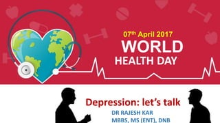 WORLD
HEALTH DAY
07th April 2017
Depression: let’s talk
DR RAJESH KAR
MBBS, MS (ENT), DNB
 