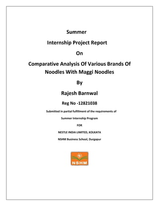 Summer
Internship Project Report
On
Comparative Analysis Of Various Brands Of
Noodles With Maggi Noodles
By
Rajesh Barnwal
Reg No -12821038
Submitted in partial fulfillment of the requirements of
Summer Internship Program
FOR
NESTLE INDIA LIMITED, KOLKATA
NSHM Business School, Durgapur

 