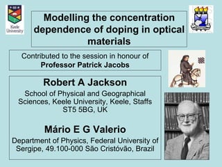 Modelling the concentration 
dependence of doping in optical 
materials 
Contributed to the session in honour of 
Professor Patrick Jacobs 
Robert A Jackson 
School of Physical and Geographical 
Sciences, Keele University, Keele, Staffs 
ST5 5BG, UK 
Mário E G Valerio 
Department of Physics, Federal University of 
Sergipe, 49.100-000 São Cristóvão, Brazil 
 