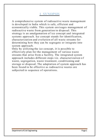 Department of Civil Engineering Page1
1 SYNOPSIS
A comprehensive system of radioactive waste management
is developed in India which is safe, efficient and
economically viable. This system envisages management of
radioactive waste from generation to disposal. This
strategy is an amalgamation of ice concept and integrated
systems approach. Ice concept stands for identification,
characterization and evolution of all waste streams for
determining how they can be segregate or integrate into
system approach.
Only by utilizing the ice concept, it is possible to
effectively plan for the management of various waste
streams that arise from a facility. The integrated system
approach includes different steps viz. characterization o f
waste, segregation, waste treatment, conditioning and
storage or disposal. The adaptation of system approach has
been found to be effective as radioactive wastes are
subjected to sequence of operations.
 