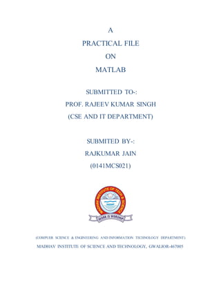A
PRACTICAL FILE
ON
MATLAB
SUBMITTED TO-:
PROF. RAJEEV KUMAR SINGH
(CSE AND IT DEPARTMENT)
SUBMITED BY-:
RAJKUMAR JAIN
(0141MCS021)
(COMPUER SCIENCE & ENGINEERING AND INFORMATION TECHNOLOGY DEPARTMENT)
MADHAV INSTITUTE OF SCIENCE AND TECHNOLOGY, GWALIOR-467005
 