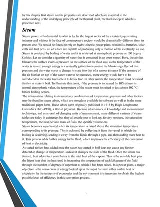 In this chapter first steam and its properties are described which are essential to the 
understanding of the underlying principle of the thermal plant, the Rankine cycle which is 
presented next. 
Steam 
Steam power is fundamental to what is by far the largest sector of the electricity-generating 
industry and without it the face of contemporary society would be dramatically different from its 
present one. We would be forced to rely on hydro-electric power plant, windmills, batteries, solar 
cells and fuel cells, all of which are capable of producing only a fraction of the electricity we use. 
Steam is produced by boiling of water and it is achieved at atmospheric pressure at 100 degree 
Celsius. Let us consider a quantity of water that is contained in an open vessel. Here, the air that 
blankets the surface exerts a pressure on the surface of the fluid and, as the temperature of the 
water is raised, enough energy is eventually gained to overcome the blanketing effect of that 
pressure and the water starts to change its state into that of a vapour (steam). If the pressure of 
the air blanket on top of the water were to be increased, more energy would have to be 
introduced to the water to enable it to break free. In other words, the temperature must be raised 
further to make it boil. To illustrate this point, if the pressure is increased by 10% above its 
normal atmospheric value, the temperature of the water must be raised to just above 102 °C 
before boiling occurs. 
The information relating to steam at any combination of temperature, pressure and other factors 
may be found in steam tables, which are nowadays available in software as well as in the more 
traditional paper form. These tables were originally published in 1915 by Hugh Longbourne 
Callendar (1863-1930), a British physicist. Because of advances in knowledge and measurement 
technology, and as a result of changing units of measurement, many different variants of steam 
tables are today in existence, but they all enable one to look up, for any pressure, the saturation 
temperature, the heat per unit mass of fluid, the specific volume etc. 
Steam becomes superheated when its temperature is raised above the saturation temperature 
corresponding to its pressure. This is achieved by collecting it from the vessel in which the 
boiling is occurring, leading it away from the liquid through a pipe, and then adding more heat to 
it. This process adds further energy to the fluid, which improves the efficiency of the conversion 
of heat to electricity. 
As stated earlier, heat added once the water has started to boil does not cause any further 
detectable change in temperature. Instead it changes the state of the fluid. Once the steam has 
formed, heat added to it contributes to the total heat of the vapour. This is the sensible heat plus 
the latent heat plus the heat used in increasing the temperature of each kilogram of the fluid 
through the number of degrees of superheat to which it has been raised. In a power plant, a major 
objective is the conversion of energy locked up in the input fuel into either usable heat or 
electricity. In the interests of economics and the environment it is important to obtain the highest 
possible level of efficiency in this conversion process. 
 
 