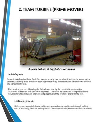 2. TEAM TURBINE (PRIME MOVER) 
A steam turbine at Rajghat Power station 
2.1 Raising steam 
Steam is mostly raised from fossil fuel sources, mostly coal but also oil and gas, in a combustion 
chamber. Recently these fuels have been supplemented by limited amounts of renewable biofuels 
and agricultural waste. 
The chemical process of burning the fuel releases heat by the chemical transformation 
(oxidation) of the fuel. This can never be perfect. There will be losses due to impurities in the 
fuel, incomplete combustion and heat and percentage of the available energy in the fuel. 
2.2 Working Principles 
High pressure steam is fed to the turbine and passes along the machine axis through multiple 
rows of alternately fixed and moving blades. From the steam inlet port of the turbine towards the 
 