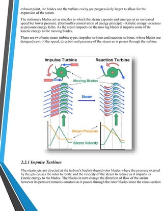 exhaust point, the blades and the turbine cavity are progressively larger to allow for the 
expansion of the steam. 
The stationary blades act as nozzles in which the steam expands and emerges at an increased 
speed but lower pressure. (Bernoulli's conservation of energy principle - Kinetic energy increases 
as pressure energy falls). As the steam impacts on the moving blades it imparts some of its 
kinetic energy to the moving blades. 
There are two basic steam turbine types, impulse turbines and reaction turbines, whose blades are 
designed control the speed, direction and pressure of the steam as is passes through the turbine. 
2.2.1 Impulse Turbines 
The steam jets are directed at the turbine's bucket shaped rotor blades where the pressure exerted 
by the jets causes the rotor to rotate and the velocity of the steam to reduce as it imparts its 
kinetic energy to the blades. The blades in turn change the direction of flow of the steam 
however its pressure remains constant as it passes through the rotor blades since the cross section 
 