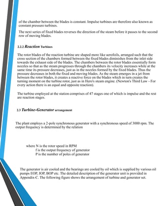 of the chamber between the blades is constant. Impulse turbines are therefore also known as 
constant pressure turbines. 
The next series of fixed blades reverses the direction of the steam before it passes to the second 
row of moving blades. 
2.2.2 Reaction Turbines 
The rotor blades of the reaction turbine are shaped more like aerofoils, arranged such that the 
cross section of the chambers formed between the fixed blades diminishes from the inlet side 
towards the exhaust side of the blades. The chambers between the rotor blades essentially form 
nozzles so that as the steam progresses through the chambers its velocity increases while at the 
same time its pressure decreases, just as in the nozzles formed by the fixed blades. Thus the 
pressure decreases in both the fixed and moving blades. As the steam emerges in a jet from 
between the rotor blades, it creates a reactive force on the blades which in turn creates the 
turning moment on the turbine rotor, just as in Hero's steam engine. (Newton's Third Law - For 
every action there is an equal and opposite reaction). 
The turbine employed at the station comprises of 47 stages one of which is impulse and the rest 
are reaction stages. 
2.3 Turbine-Generator arrangement 
The plant employs a 2-pole synchronous generator with a synchronous speed of 3000 rpm. The 
output frequency is determined by the relation 
where N is the rotor speed in RPM 
f is the output frequency of generator 
P is the number of poles of generator 
The generator is air cooled and the bearings are cooled by oil which is supplied by various oil 
pumps EOP, JOP, BOP etc. The detailed description of the generator unit is provided in 
Appendix-C. The following figure shows the arrangement of turbine and generator set. 
 