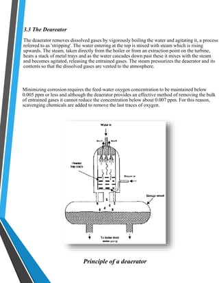 3.3 The Deareator 
The deaerator removes dissolved gases by vigorously boiling the water and agitating it, a process 
referred to as 'stripping'. The water entering at the top is mixed with steam which is rising 
upwards. The steam, taken directly from the boiler or from an extraction point on the turbine, 
heats a stack of metal trays and as the water cascades down past these it mixes with the steam 
and becomes agitated, releasing the entrained gases. The steam pressurizes the deaerator and its 
contents so that the dissolved gases are vented to the atmosphere. 
Minimizing corrosion requires the feed-water oxygen concentration to be maintained below 
0.005 ppm or less and although the deaerator provides an effective method of removing the bulk 
of entrained gases it cannot reduce the concentration below about 0.007 ppm. For this reason, 
scavenging chemicals are added to remove the last traces of oxygen. 
Principle of a deaerator 
 