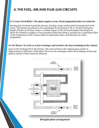 4. THE FUEL, AIR AND FLUE-GAS CIRCUITS 
4.1 Corner Fired Boiler: The plant employs corner fired (tangential) boilers in which the 
burning fuel circulates around the furnace, forming a large swirling ball of burning fuel at the 
centre. The burners are placed at five equidistant levels (named A, B, C, D and E) along the 
height of boiler on all four corners. A certain degree of tilt can be provided to the burners to 
direct the fireball to a higher or lower position within the furnace, and this has a significant effect 
on the temperature of the various banks of superheater tubes, and therefore on steam 
temperature. 
4.2 Air Heater: It works as a heat exchanger and transfers the heat remaining in the exhaust 
gases to the air being fed to the furnace. The reuse of heat in the exhaust gases results in 
improvement of efficiency of the plant. However, the exchanger suffers from leakage of heat and 
perfect transfer of heat cannot be obtained. 
Draught-plant arrangement 
 